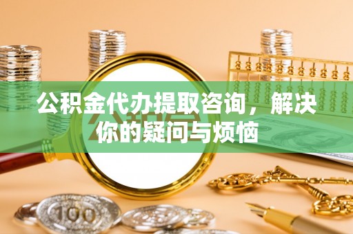 万柏林公积金代办提取咨询，解决你的疑问与烦恼
