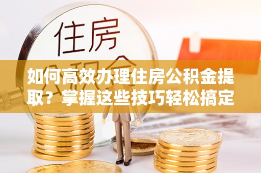 万柏林如何高效办理住房公积金提取？掌握这些技巧轻松搞定