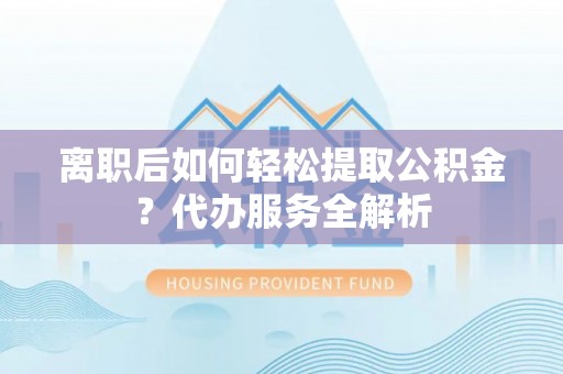 万柏林离职后如何轻松提取公积金？代办服务全解析