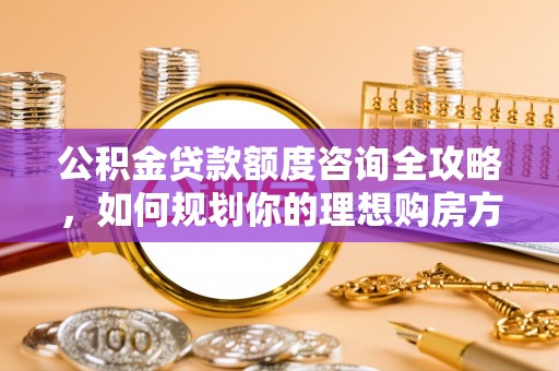 万柏林公积金贷款额度咨询全攻略，如何规划你的理想购房方案