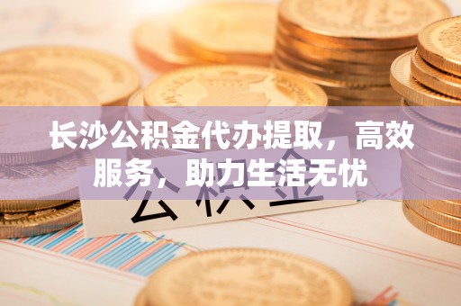 万柏林长沙公积金代办提取，高效服务，助力生活无忧
