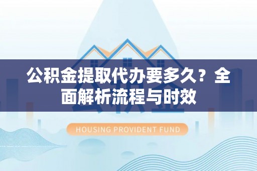 万柏林公积金提取代办要多久？全面解析流程与时效