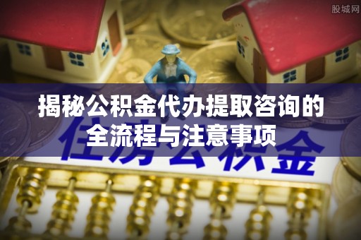 万柏林揭秘公积金代办提取咨询的全流程与注意事项