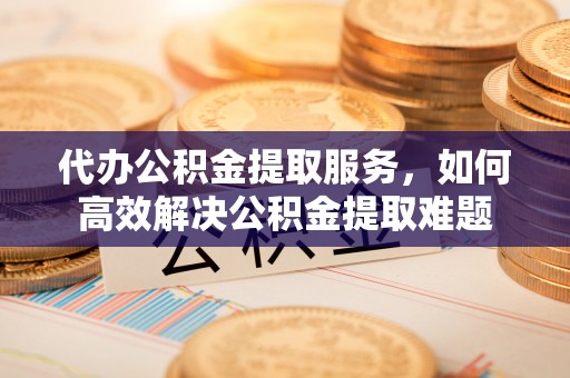 万柏林代办公积金提取服务，如何高效解决公积金提取难题