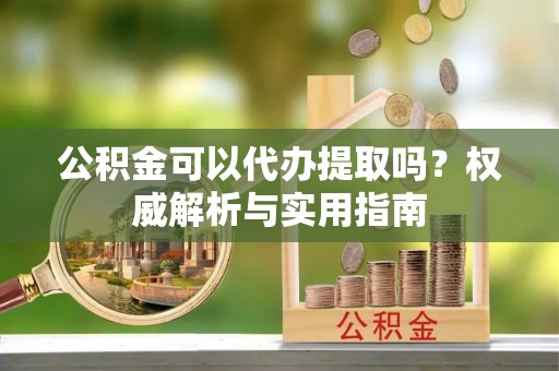 万柏林公积金可以代办提取吗？权威解析与实用指南