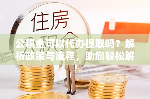 万柏林公积金可以代办提取吗？解析政策与流程，助您轻松解决疑问