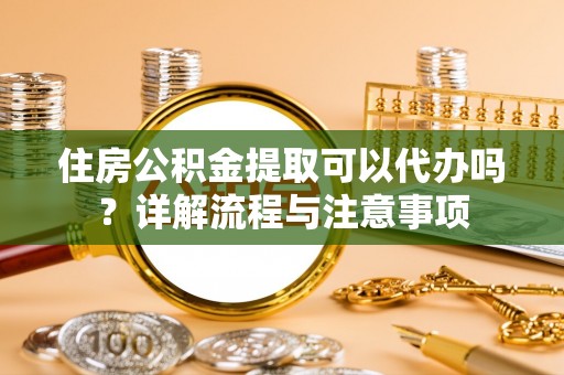 万柏林住房公积金提取可以代办吗？详解流程与注意事项