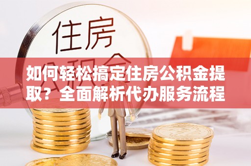 万柏林如何轻松搞定住房公积金提取？全面解析代办服务流程与优势