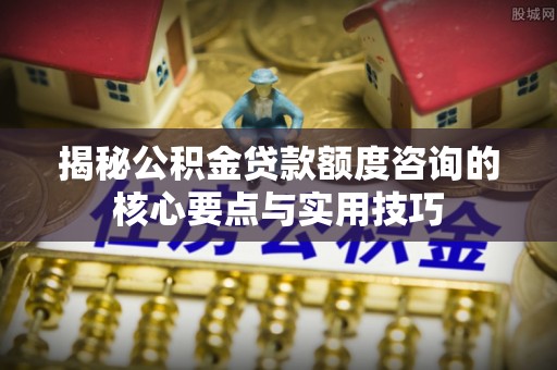 万柏林揭秘公积金贷款额度咨询的核心要点与实用技巧