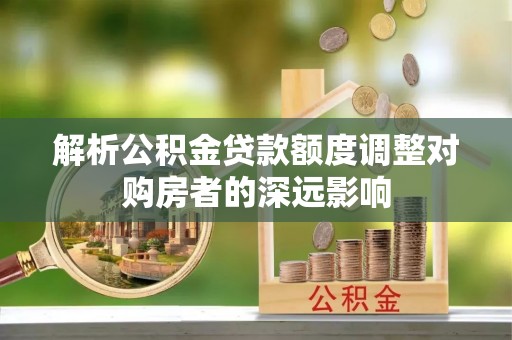 万柏林解析公积金贷款额度调整对购房者的深远影响