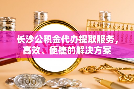 万柏林长沙公积金代办提取服务，高效、便捷的解决方案