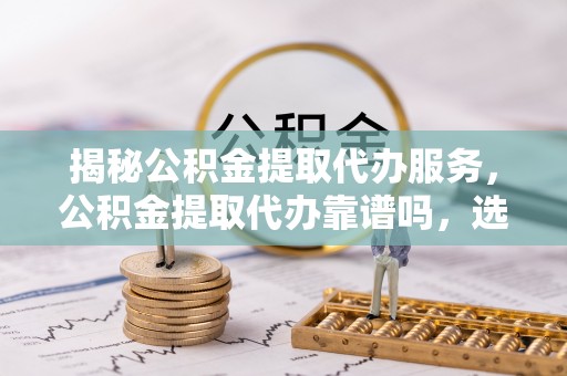 万柏林揭秘公积金提取代办服务，公积金提取代办靠谱吗，选择需谨慎