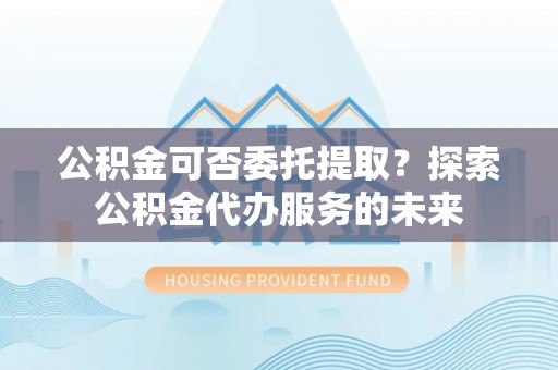 万柏林公积金可否委托提取？探索公积金代办服务的未来
