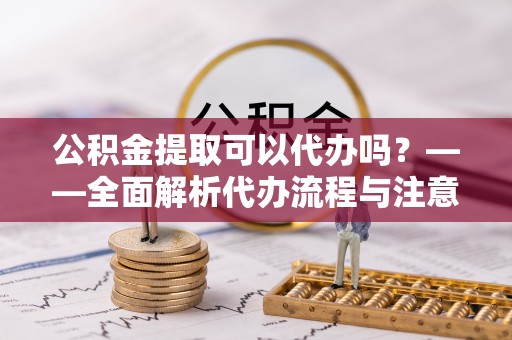 万柏林公积金提取可以代办吗？——全面解析代办流程与注意事项